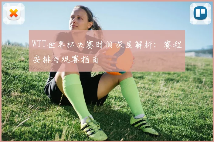 WTT世界杯决赛时间深度解析：赛程安排与观赛指南
