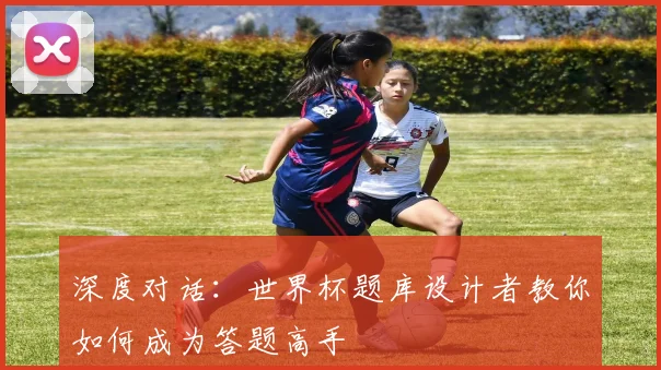 深度对话:世界杯题库设计者教你如何成为答题高手