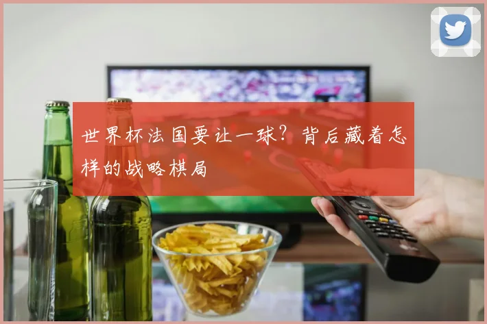 世界杯法国要让一球?背后藏着怎样的战略棋局
