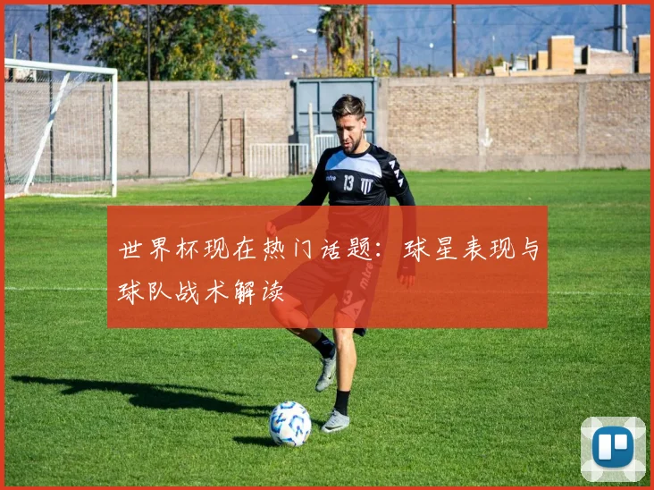 世界杯现在热门话题:球星表现与球队战术解读