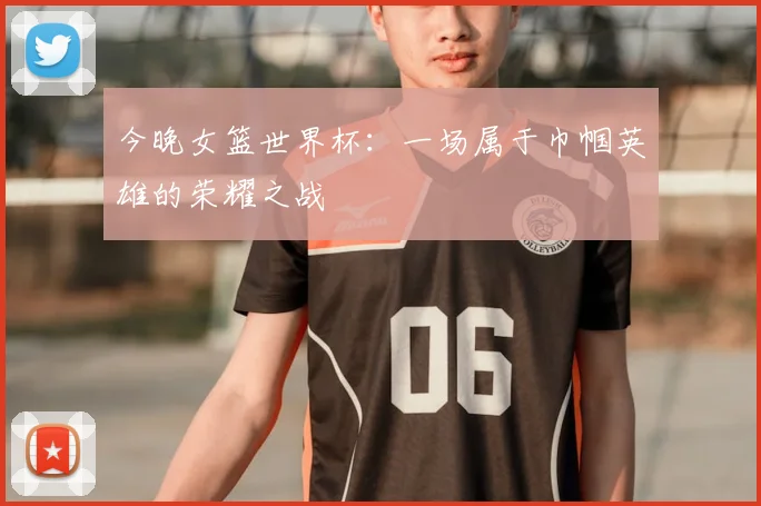 今晚女篮世界杯:一场属于巾帼英雄的荣耀之战