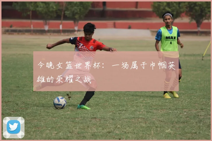 今晚女篮世界杯:一场属于巾帼英雄的荣耀之战
