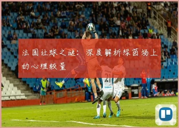 法国让球之谜:深度解析绿茵场上的心理较量