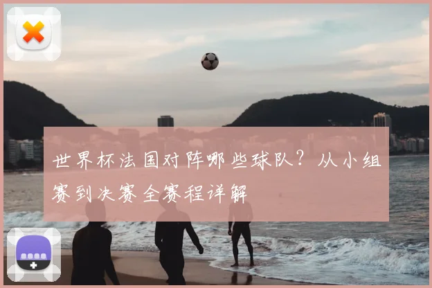 世界杯法国对阵哪些球队?从小组赛到决赛全赛程详解