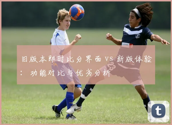 旧版本即时比分界面 vs 新版体验：功能对比与优劣分析