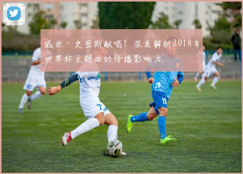 威尔·史密斯献唱！深度解析2018年世界杯主题曲的传播影响力