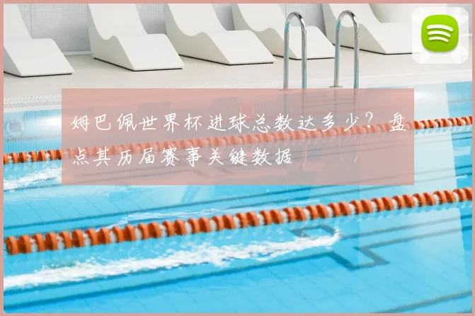 姆巴佩世界杯进球总数达多少？盘点其历届赛事关键数据