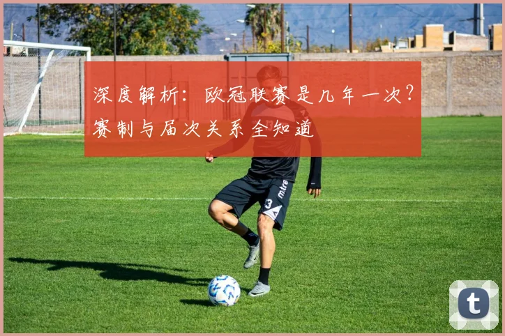 深度解析：欧冠联赛是几年一次？赛制与届次关系全知道