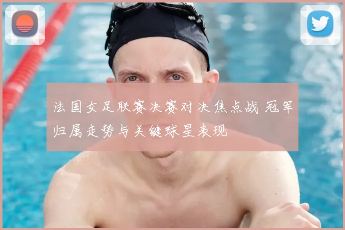 法国女足联赛决赛对决焦点战 冠军归属走势与关键球星表现