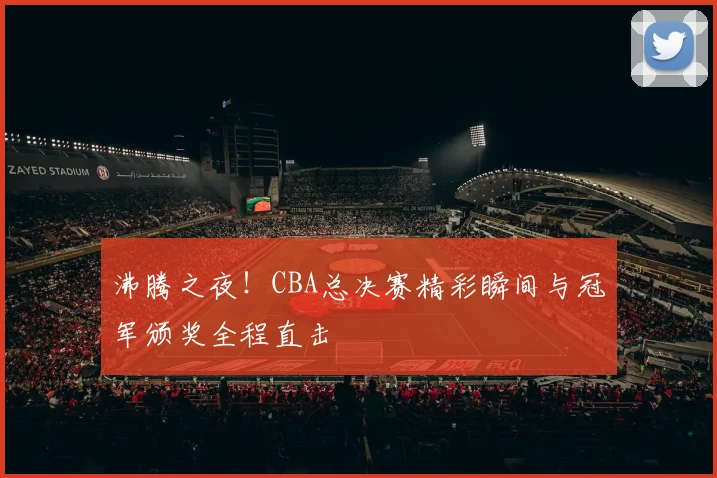 沸腾之夜！CBA总决赛精彩瞬间与冠军颁奖全程直击