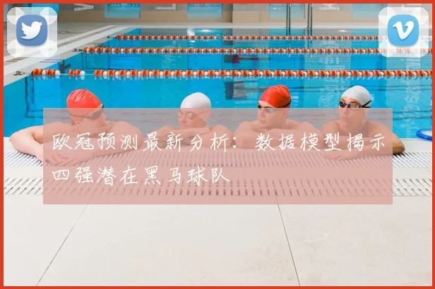 欧冠预测最新分析：数据模型揭示四强潜在黑马球队