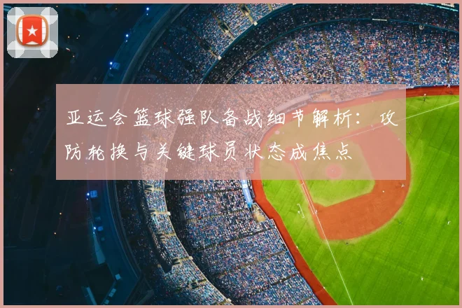亚运会篮球强队备战细节解析：攻防轮换与关键球员状态成焦点