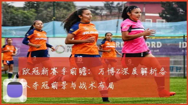 欧冠新赛季前瞻：万博z深度解析各队夺冠前景与战术布局